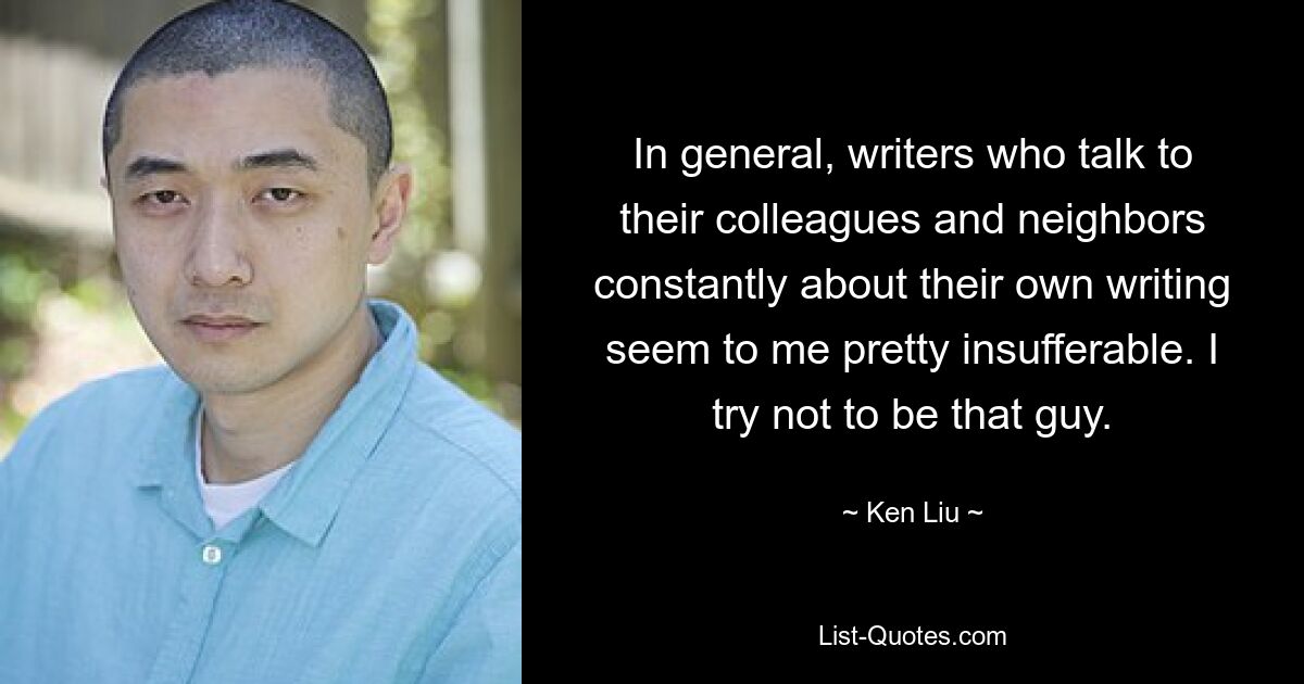 In general, writers who talk to their colleagues and neighbors constantly about their own writing seem to me pretty insufferable. I try not to be that guy. — © Ken Liu