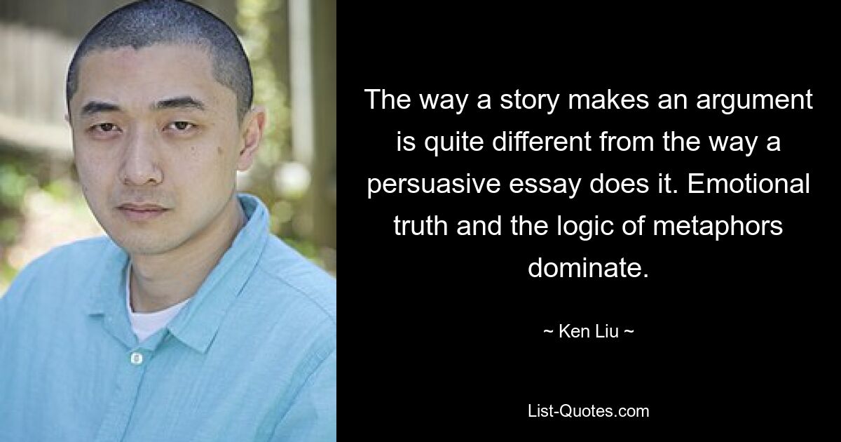 The way a story makes an argument is quite different from the way a persuasive essay does it. Emotional truth and the logic of metaphors dominate. — © Ken Liu