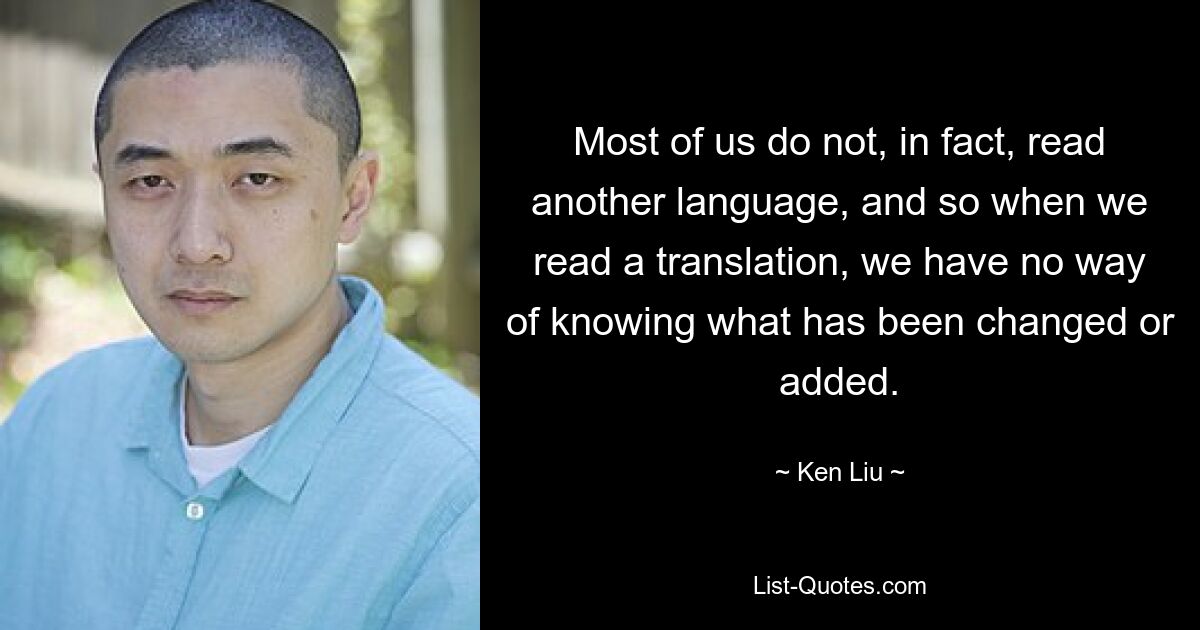 Most of us do not, in fact, read another language, and so when we read a translation, we have no way of knowing what has been changed or added. — © Ken Liu