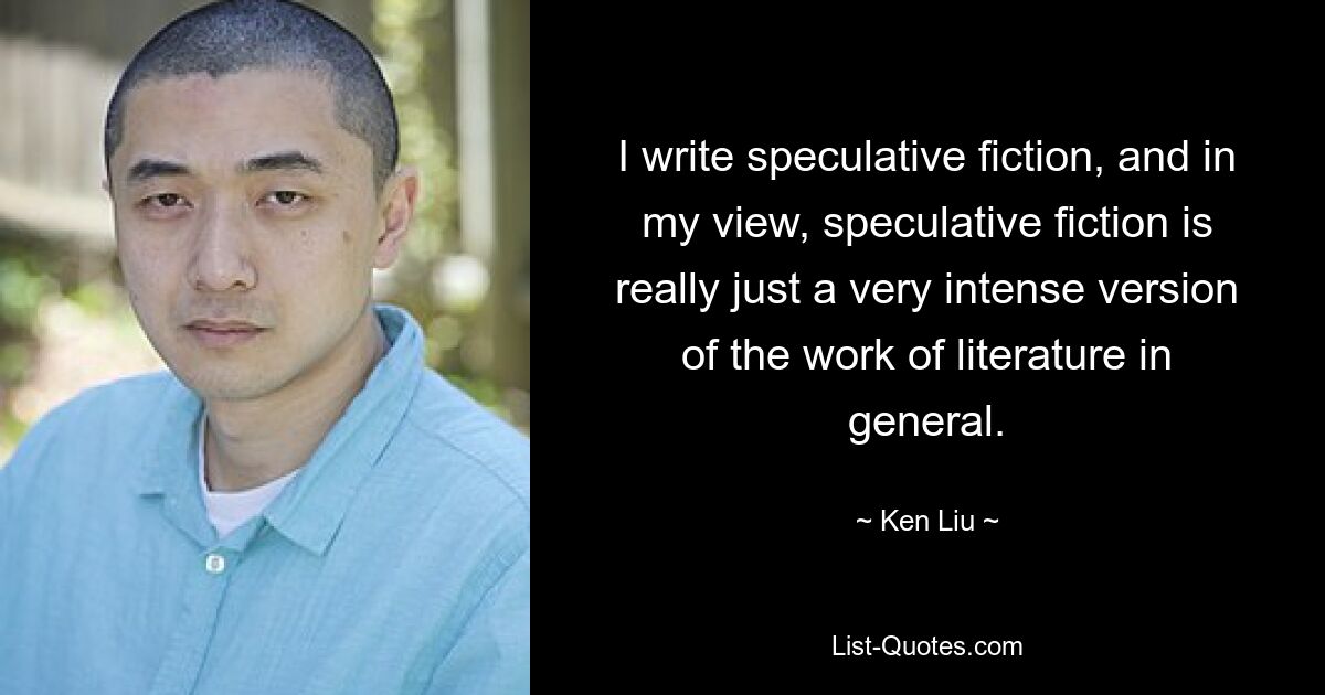 I write speculative fiction, and in my view, speculative fiction is really just a very intense version of the work of literature in general. — © Ken Liu