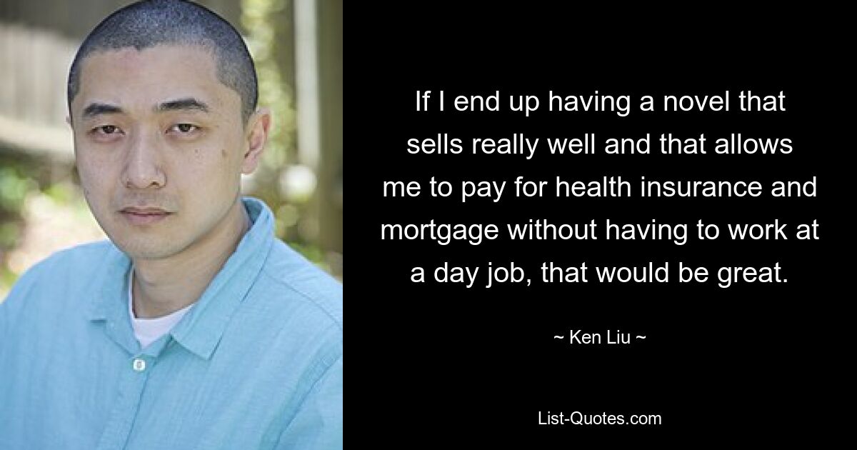 If I end up having a novel that sells really well and that allows me to pay for health insurance and mortgage without having to work at a day job, that would be great. — © Ken Liu