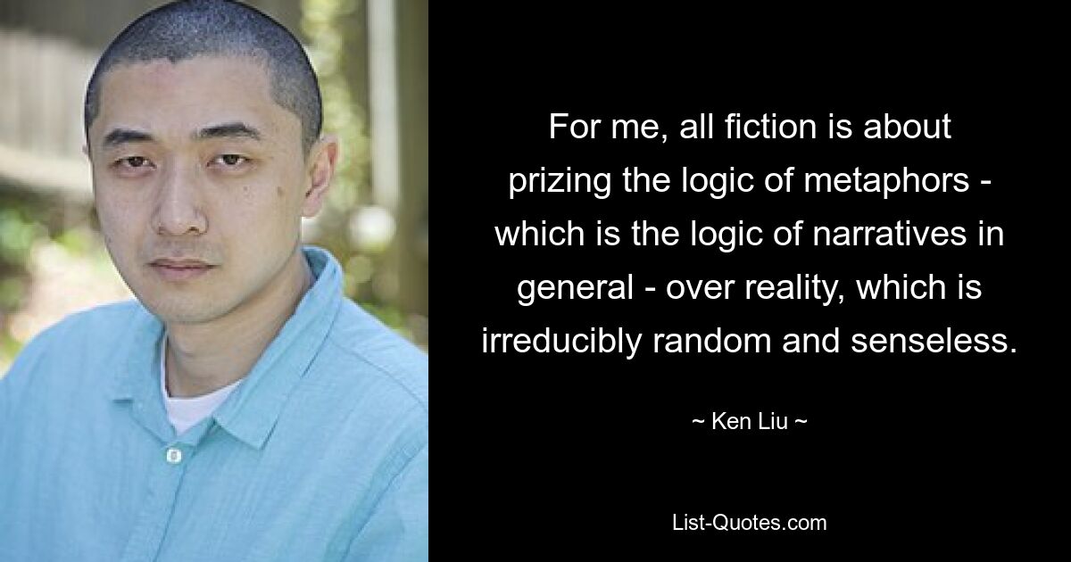 For me, all fiction is about prizing the logic of metaphors - which is the logic of narratives in general - over reality, which is irreducibly random and senseless. — © Ken Liu