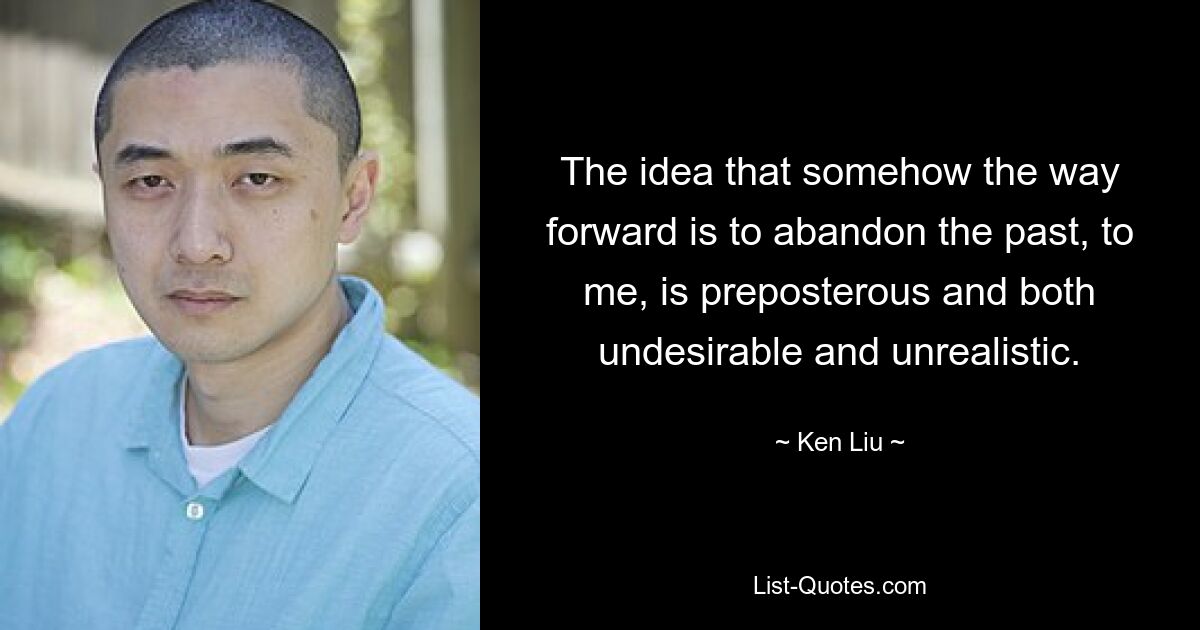 The idea that somehow the way forward is to abandon the past, to me, is preposterous and both undesirable and unrealistic. — © Ken Liu