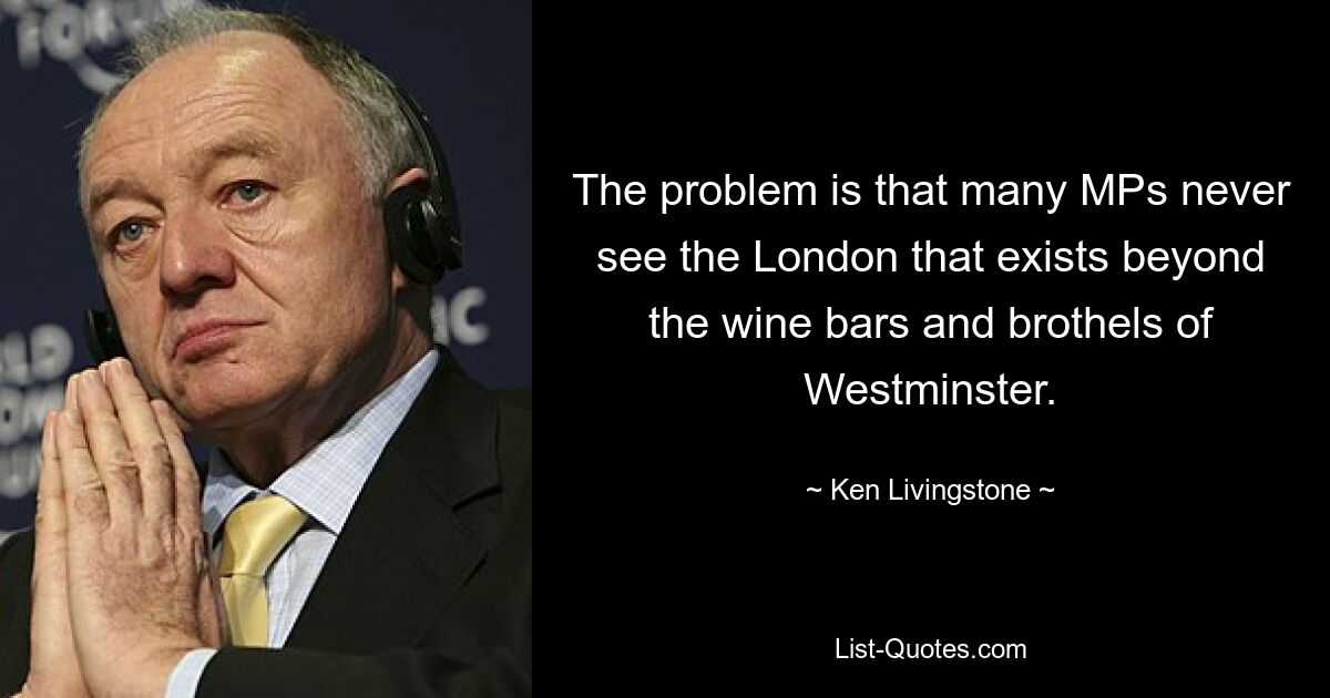 The problem is that many MPs never see the London that exists beyond the wine bars and brothels of Westminster. — © Ken Livingstone