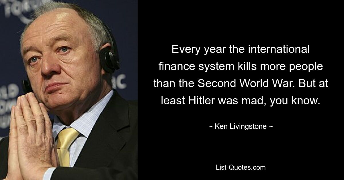 Every year the international finance system kills more people than the Second World War. But at least Hitler was mad, you know. — © Ken Livingstone