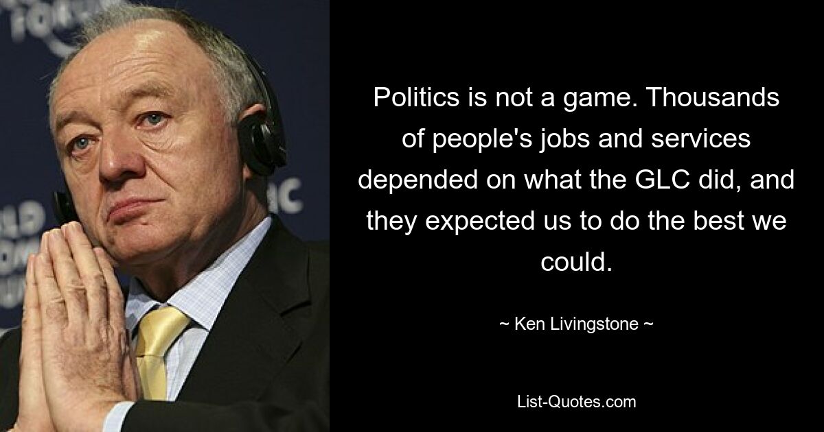 Politics is not a game. Thousands of people's jobs and services depended on what the GLC did, and they expected us to do the best we could. — © Ken Livingstone