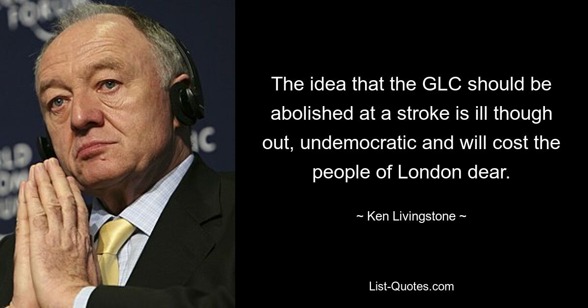 The idea that the GLC should be abolished at a stroke is ill though out, undemocratic and will cost the people of London dear. — © Ken Livingstone