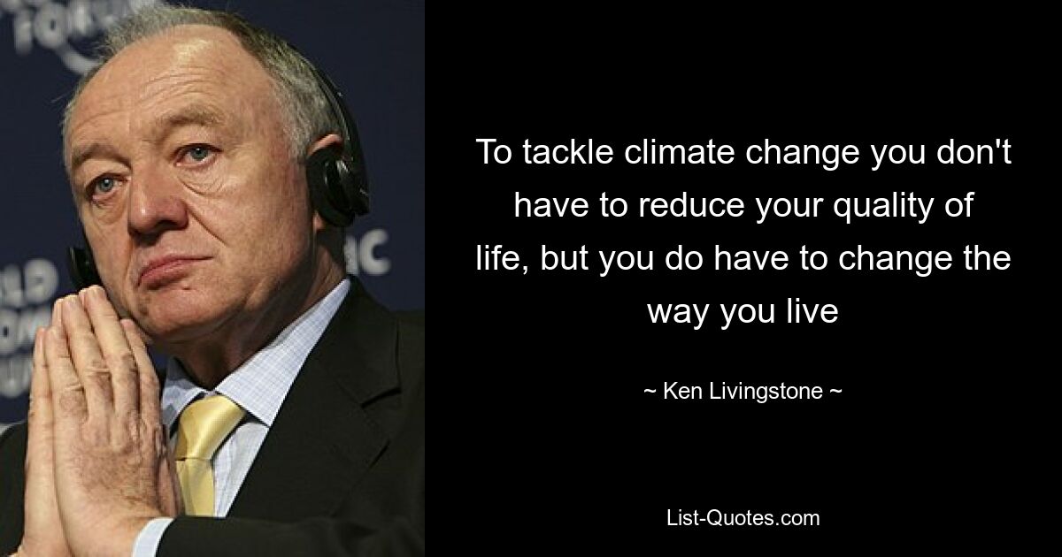 To tackle climate change you don't have to reduce your quality of life, but you do have to change the way you live — © Ken Livingstone