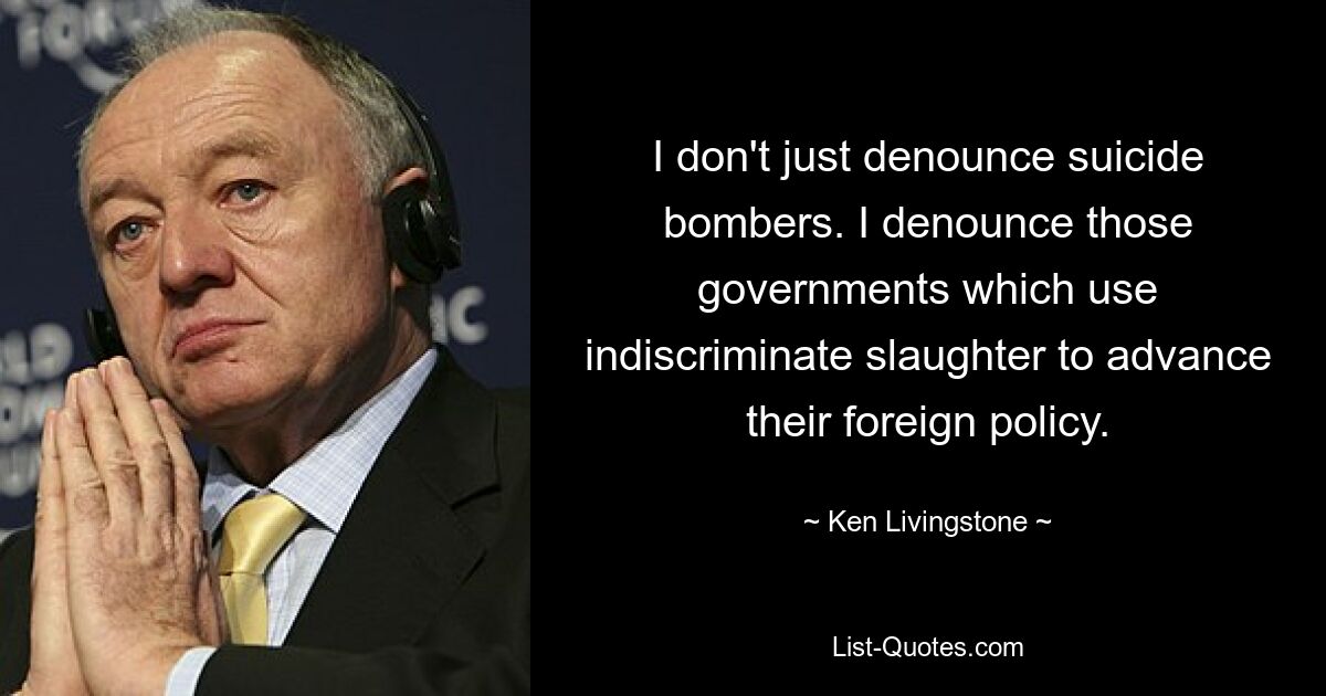 I don't just denounce suicide bombers. I denounce those governments which use indiscriminate slaughter to advance their foreign policy. — © Ken Livingstone