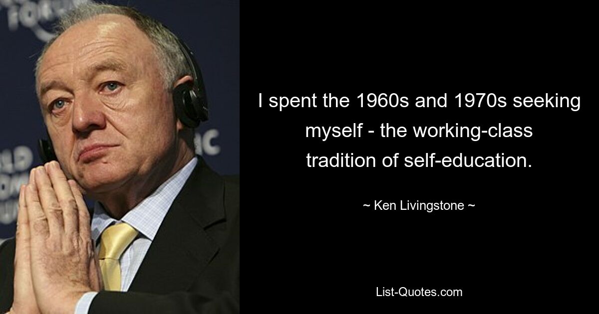 I spent the 1960s and 1970s seeking myself - the working-class tradition of self-education. — © Ken Livingstone