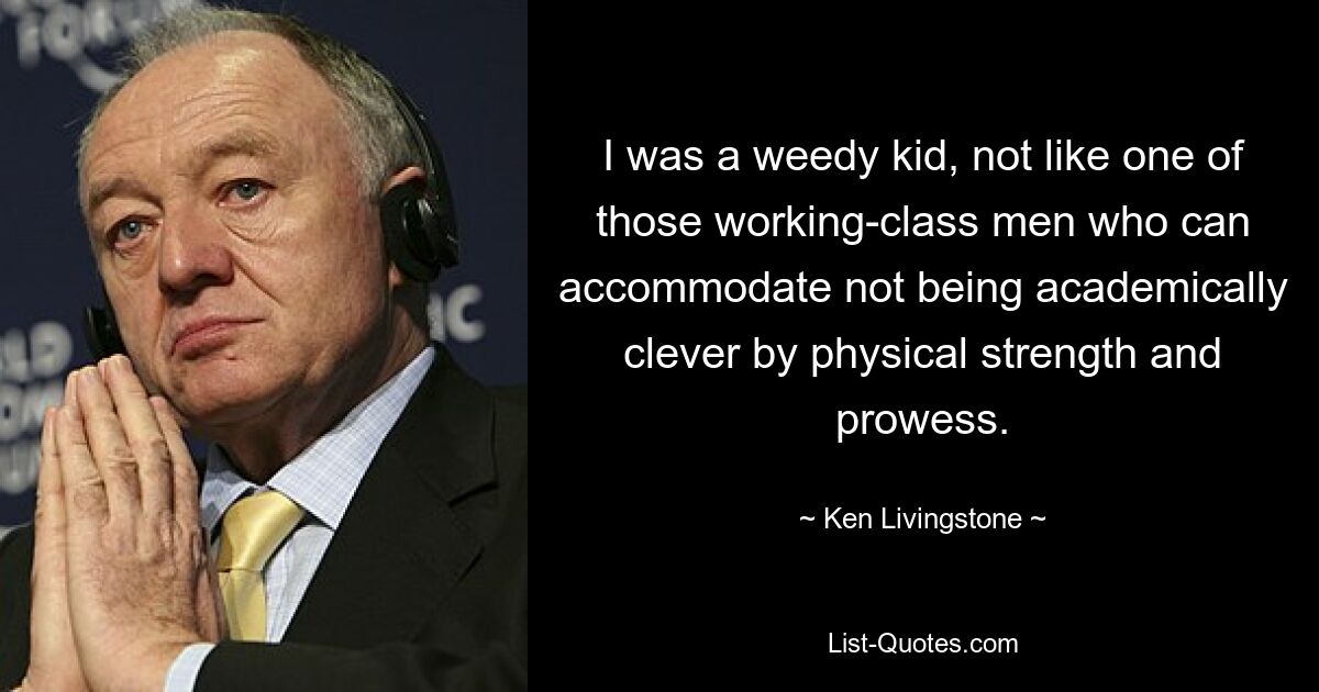 I was a weedy kid, not like one of those working-class men who can accommodate not being academically clever by physical strength and prowess. — © Ken Livingstone