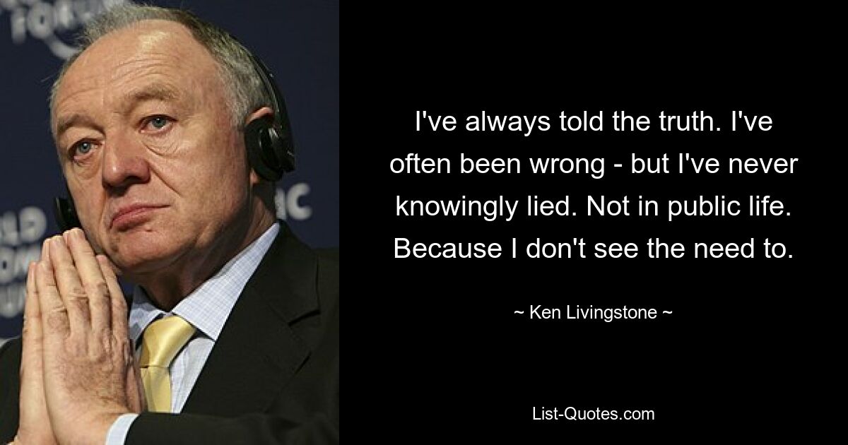 I've always told the truth. I've often been wrong - but I've never knowingly lied. Not in public life. Because I don't see the need to. — © Ken Livingstone