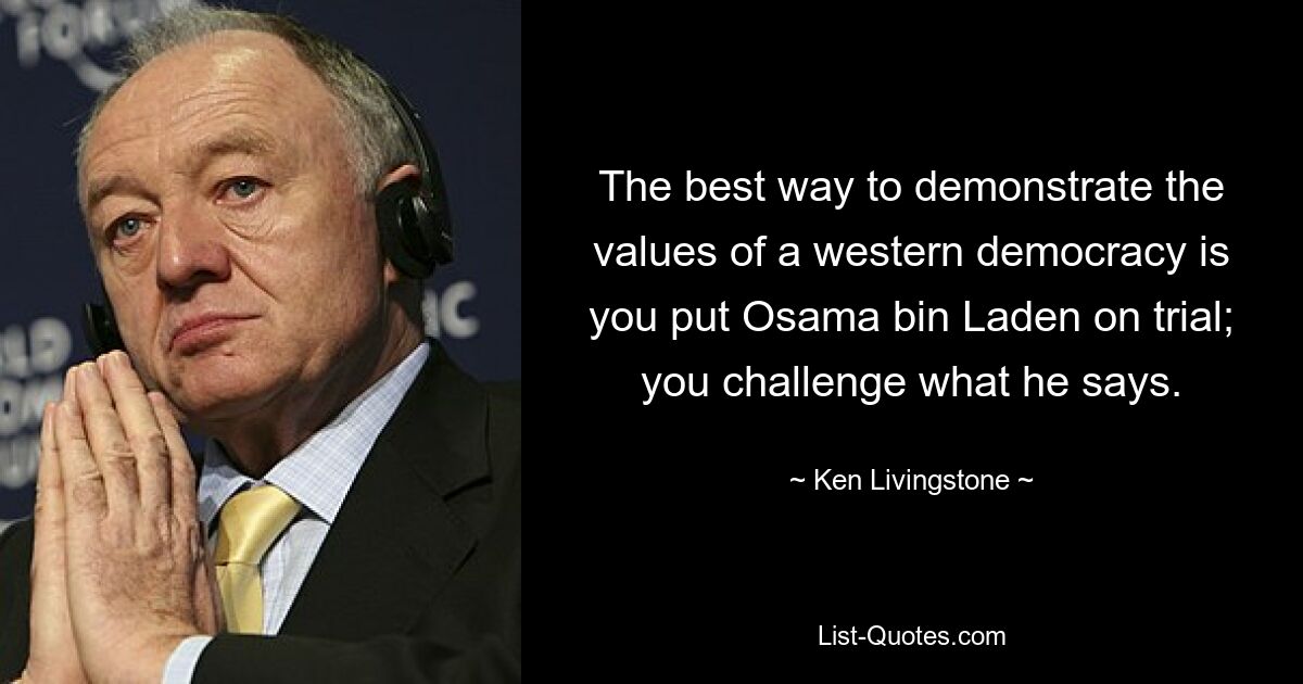 The best way to demonstrate the values of a western democracy is you put Osama bin Laden on trial; you challenge what he says. — © Ken Livingstone