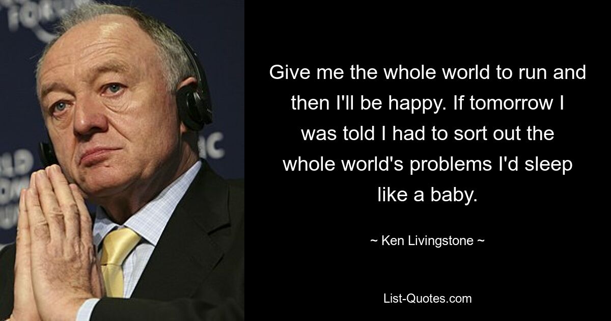 Give me the whole world to run and then I'll be happy. If tomorrow I was told I had to sort out the whole world's problems I'd sleep like a baby. — © Ken Livingstone