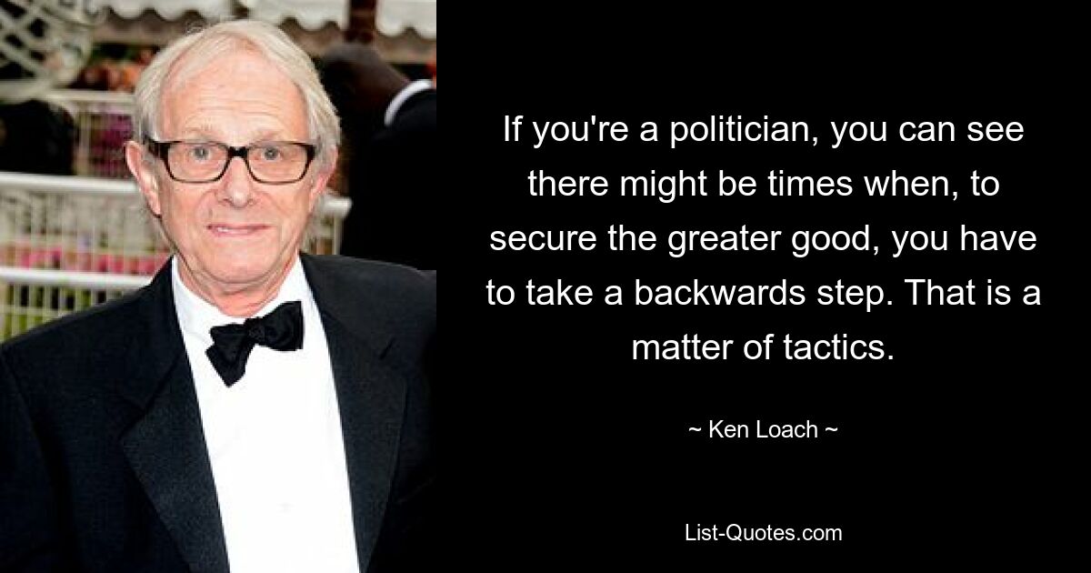 If you're a politician, you can see there might be times when, to secure the greater good, you have to take a backwards step. That is a matter of tactics. — © Ken Loach