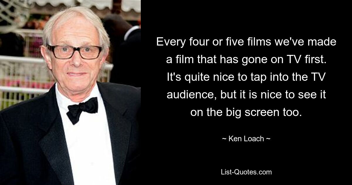 Every four or five films we've made a film that has gone on TV first. It's quite nice to tap into the TV audience, but it is nice to see it on the big screen too. — © Ken Loach