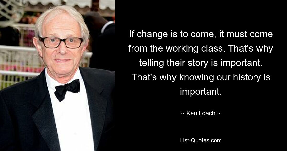 If change is to come, it must come from the working class. That's why telling their story is important. That's why knowing our history is important. — © Ken Loach