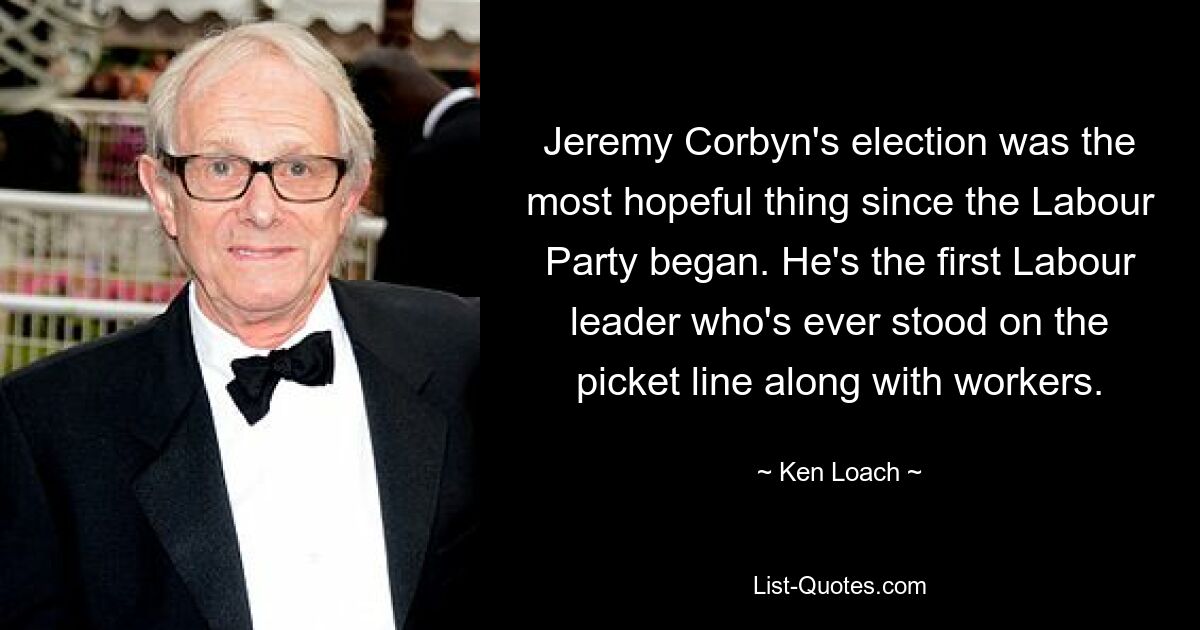 Jeremy Corbyn's election was the most hopeful thing since the Labour Party began. He's the first Labour leader who's ever stood on the picket line along with workers. — © Ken Loach