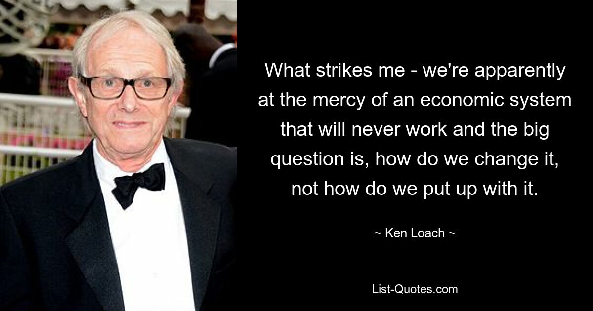 What strikes me - we're apparently at the mercy of an economic system that will never work and the big question is, how do we change it, not how do we put up with it. — © Ken Loach