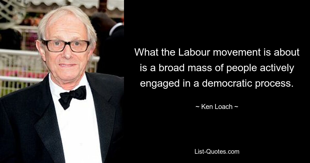 What the Labour movement is about is a broad mass of people actively engaged in a democratic process. — © Ken Loach