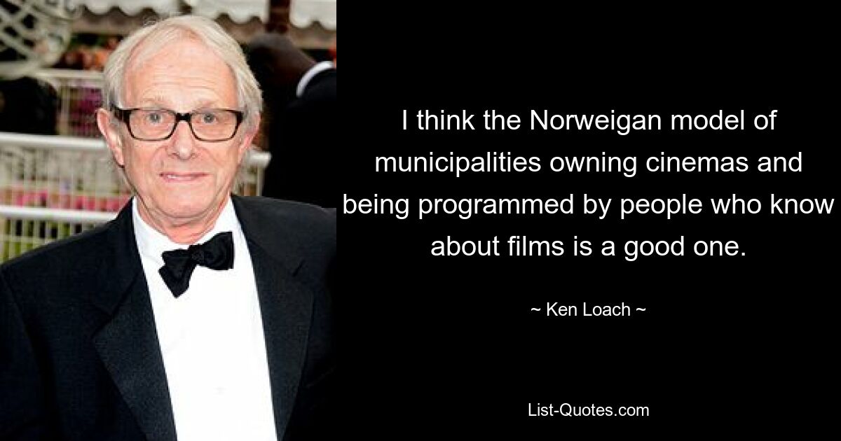 I think the Norweigan model of municipalities owning cinemas and being programmed by people who know about films is a good one. — © Ken Loach