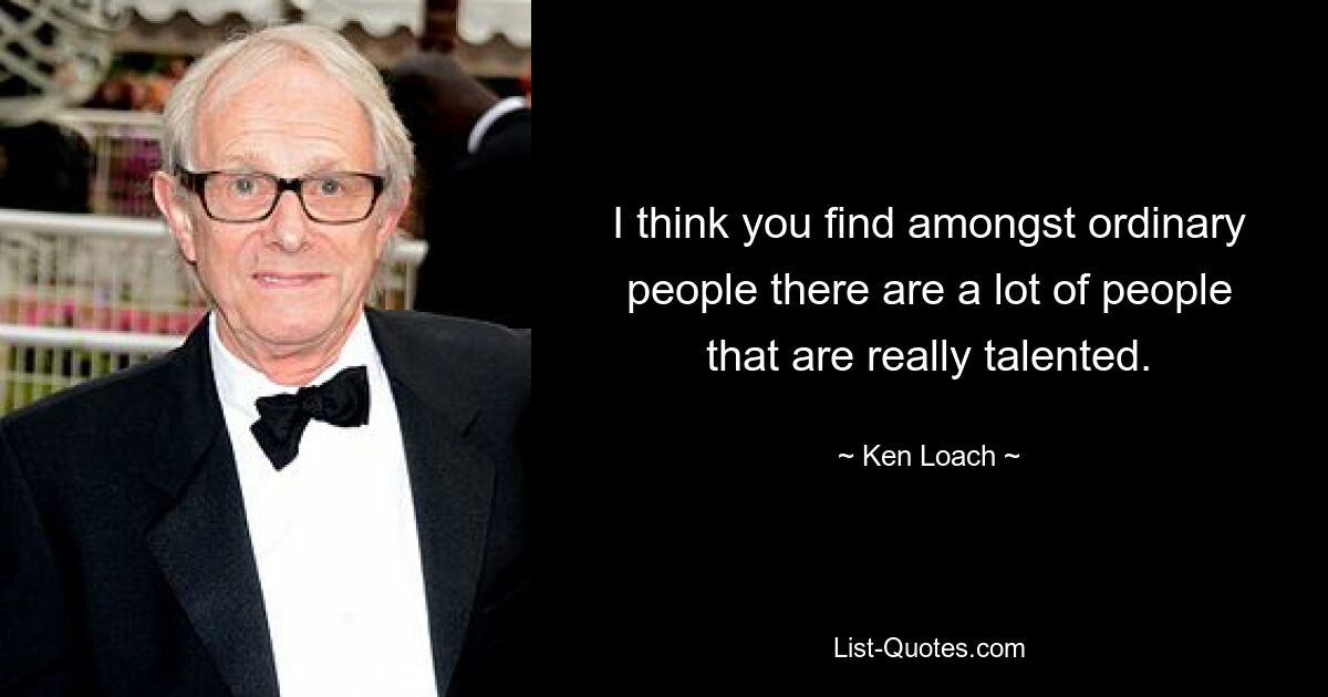 I think you find amongst ordinary people there are a lot of people that are really talented. — © Ken Loach