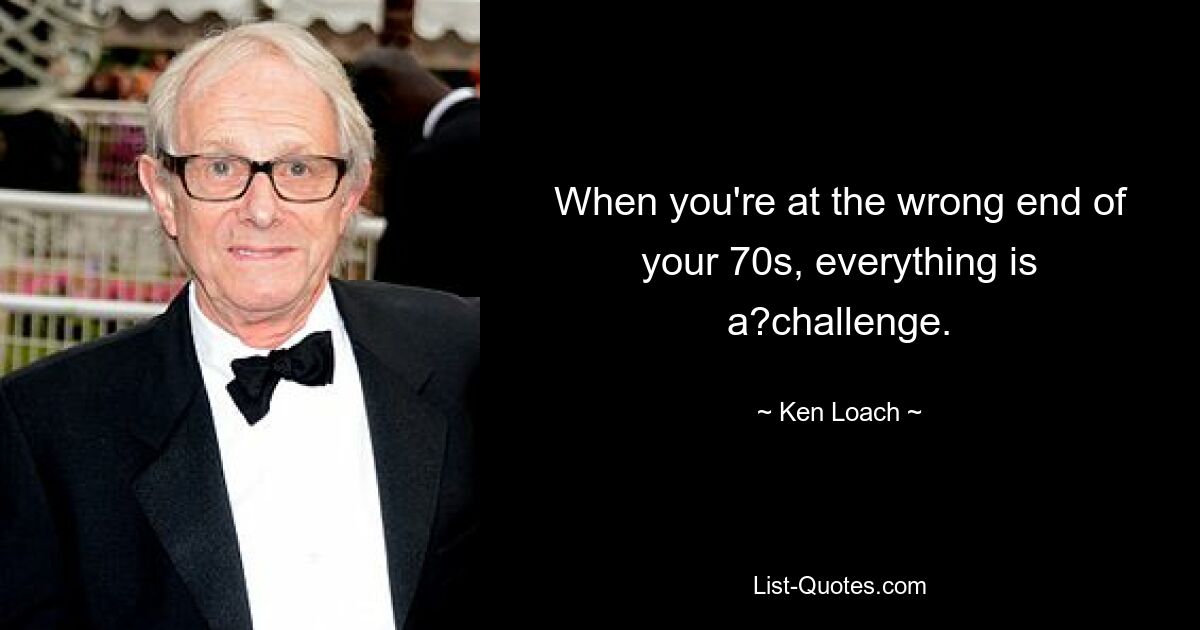 When you're at the wrong end of your 70s, everything is a?challenge. — © Ken Loach