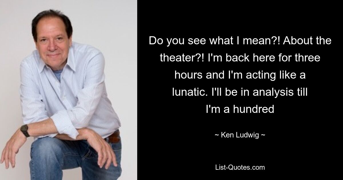 Do you see what I mean?! About the theater?! I'm back here for three hours and I'm acting like a lunatic. I'll be in analysis till I'm a hundred — © Ken Ludwig