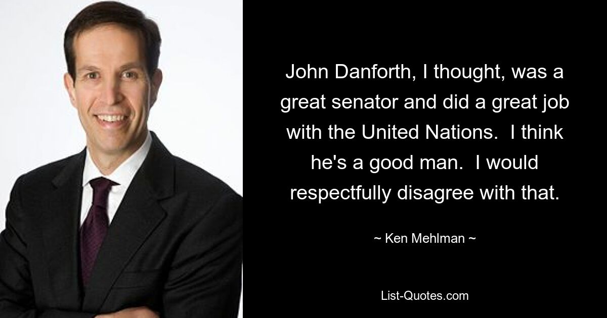 John Danforth, I thought, was a great senator and did a great job with the United Nations.  I think he's a good man.  I would respectfully disagree with that. — © Ken Mehlman