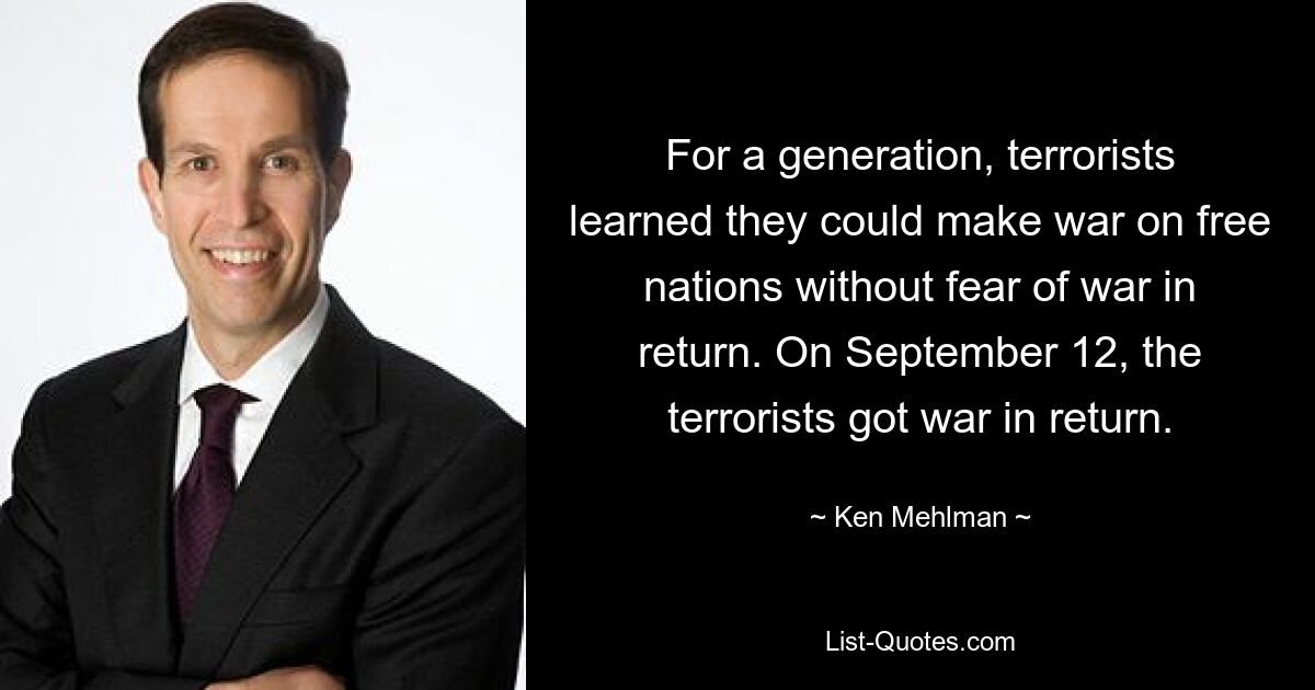 For a generation, terrorists learned they could make war on free nations without fear of war in return. On September 12, the terrorists got war in return. — © Ken Mehlman