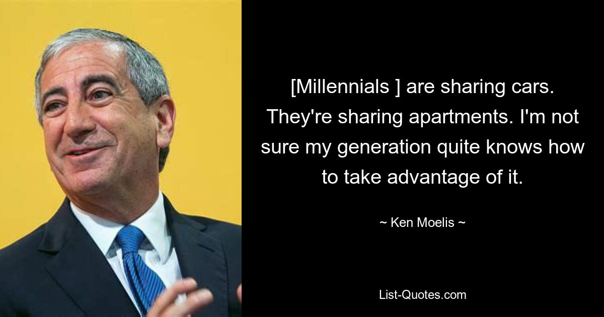 [Millennials ] are sharing cars. They're sharing apartments. I'm not sure my generation quite knows how to take advantage of it. — © Ken Moelis