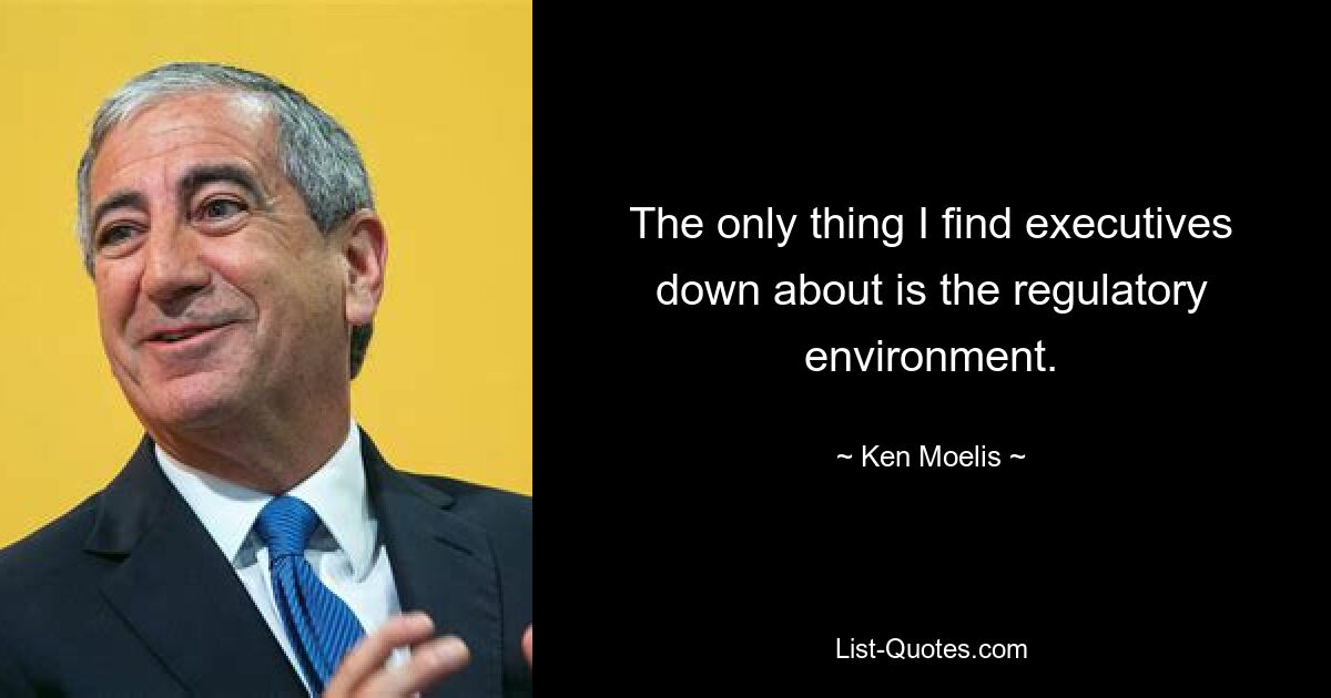 The only thing I find executives down about is the regulatory environment. — © Ken Moelis