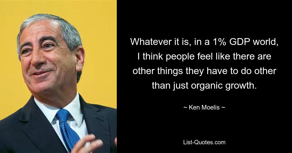 Whatever it is, in a 1% GDP world, I think people feel like there are other things they have to do other than just organic growth. — © Ken Moelis