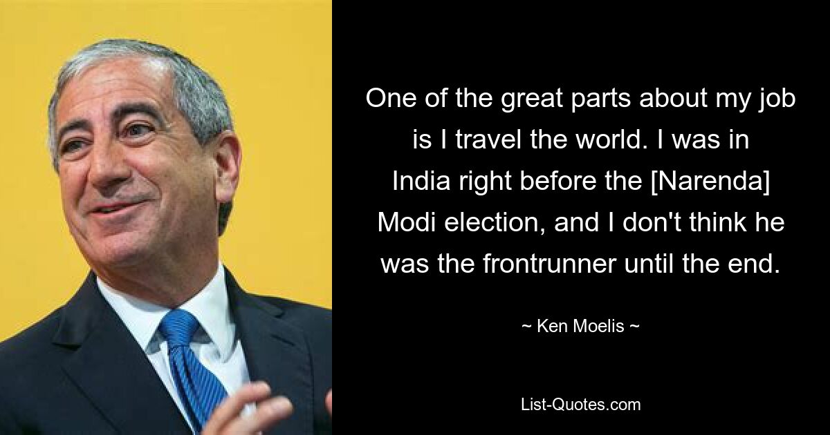 One of the great parts about my job is I travel the world. I was in India right before the [Narenda] Modi election, and I don't think he was the frontrunner until the end. — © Ken Moelis