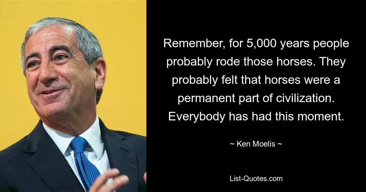 Remember, for 5,000 years people probably rode those horses. They probably felt that horses were a permanent part of civilization. Everybody has had this moment. — © Ken Moelis