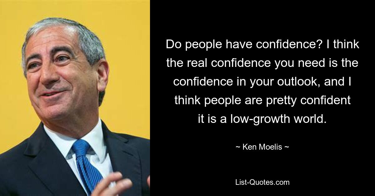 Do people have confidence? I think the real confidence you need is the confidence in your outlook, and I think people are pretty confident it is a low-growth world. — © Ken Moelis