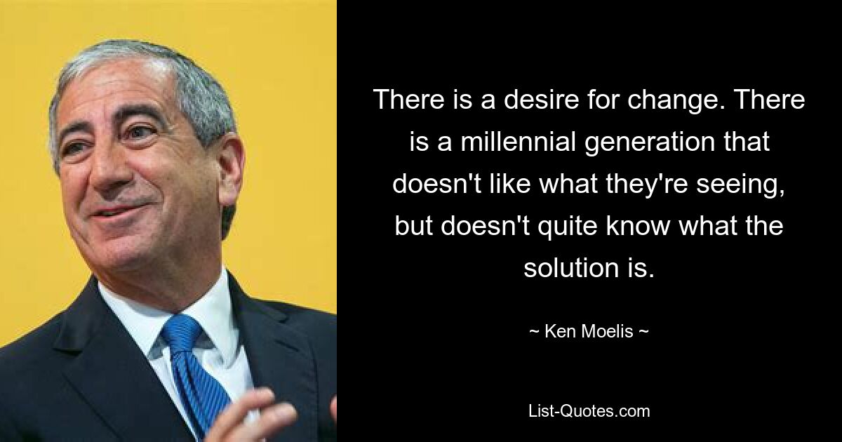 There is a desire for change. There is a millennial generation that doesn't like what they're seeing, but doesn't quite know what the solution is. — © Ken Moelis