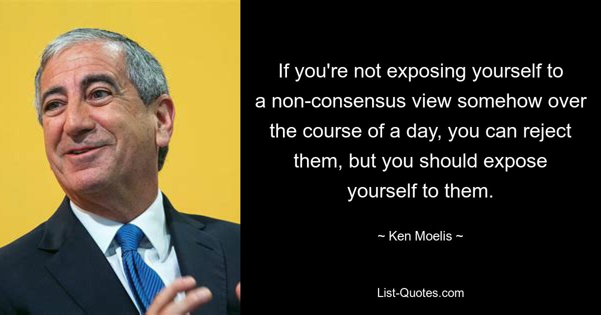 If you're not exposing yourself to a non-consensus view somehow over the course of a day, you can reject them, but you should expose yourself to them. — © Ken Moelis