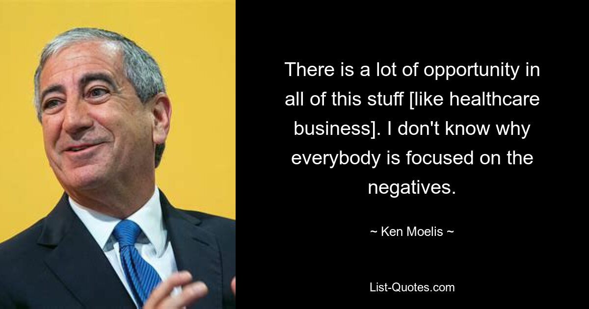 There is a lot of opportunity in all of this stuff [like healthcare business]. I don't know why everybody is focused on the negatives. — © Ken Moelis