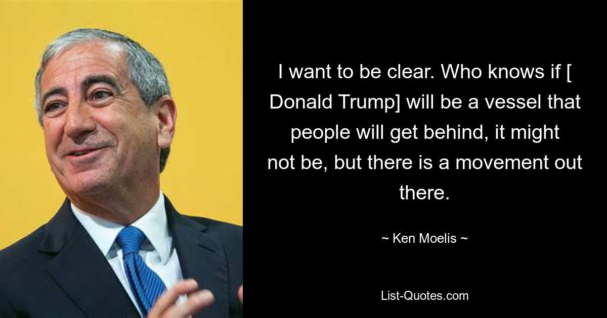 I want to be clear. Who knows if [ Donald Trump] will be a vessel that people will get behind, it might not be, but there is a movement out there. — © Ken Moelis