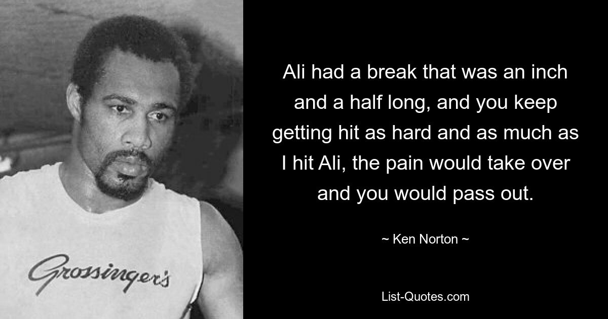 Ali had a break that was an inch and a half long, and you keep getting hit as hard and as much as I hit Ali, the pain would take over and you would pass out. — © Ken Norton