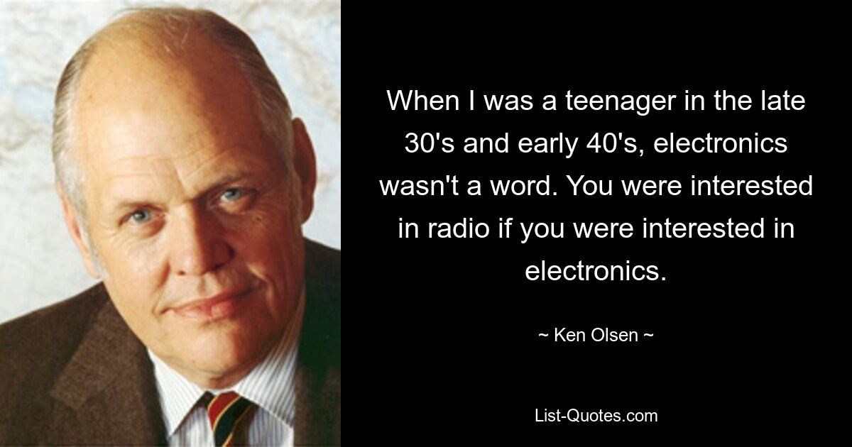 When I was a teenager in the late 30's and early 40's, electronics wasn't a word. You were interested in radio if you were interested in electronics. — © Ken Olsen