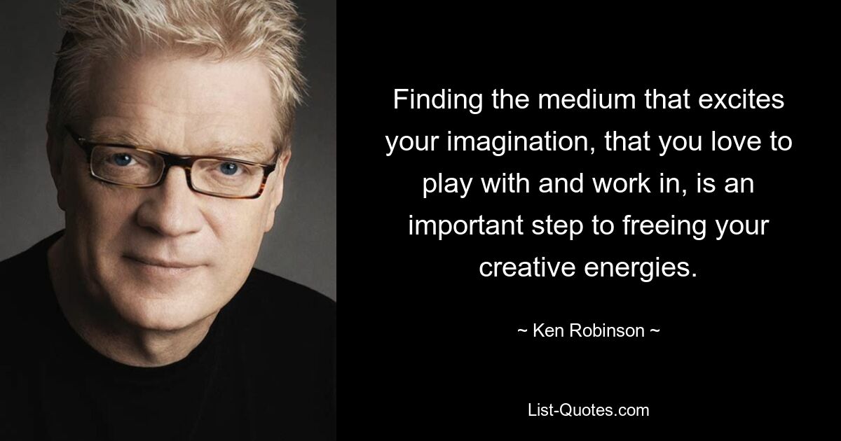 Finding the medium that excites your imagination, that you love to play with and work in, is an important step to freeing your creative energies. — © Ken Robinson