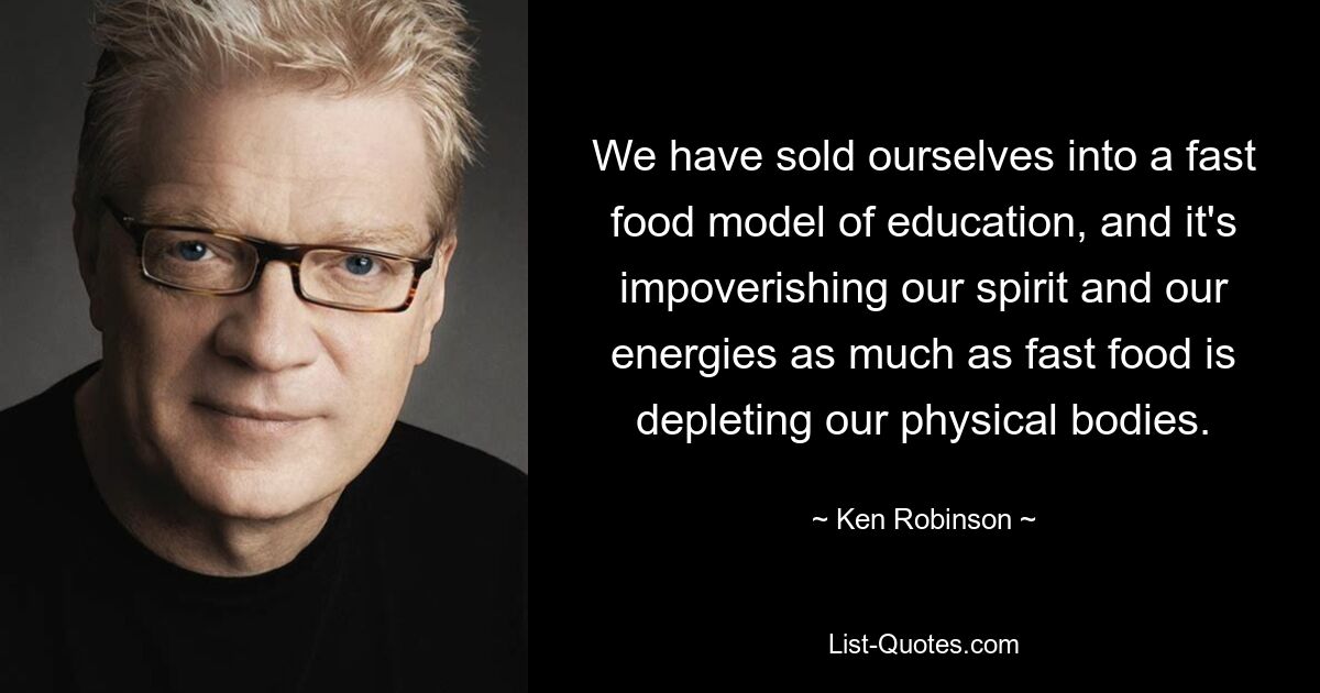 We have sold ourselves into a fast food model of education, and it's impoverishing our spirit and our energies as much as fast food is depleting our physical bodies. — © Ken Robinson