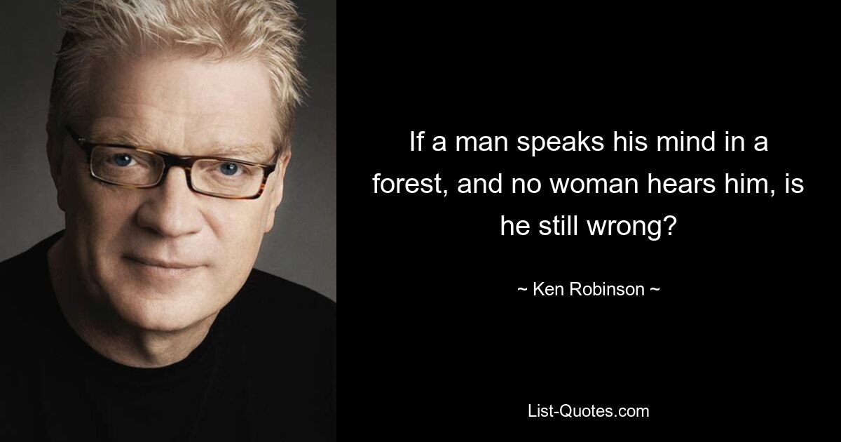 If a man speaks his mind in a forest, and no woman hears him, is he still wrong? — © Ken Robinson