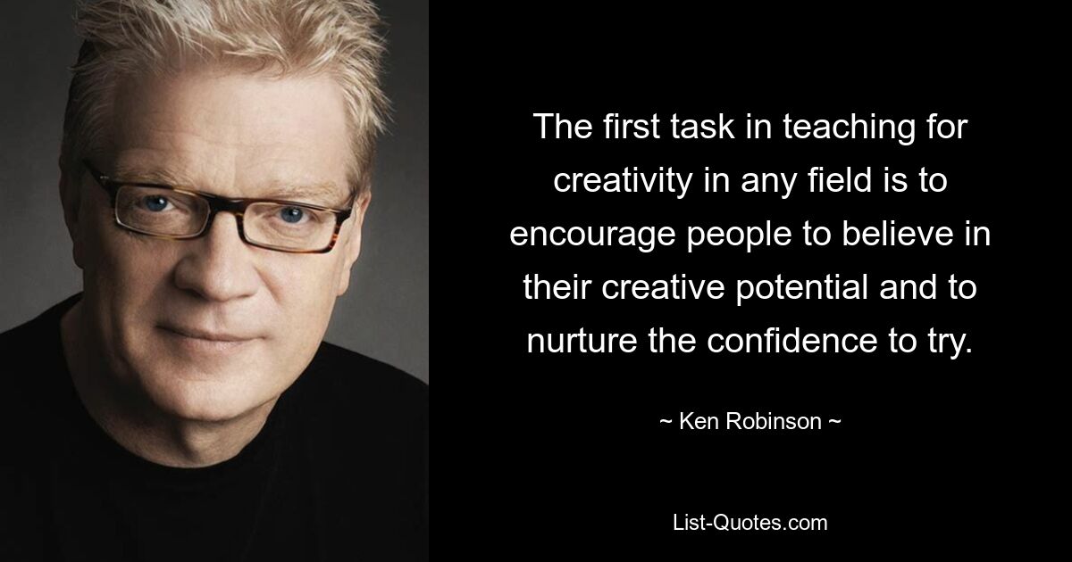 The first task in teaching for creativity in any field is to encourage people to believe in their creative potential and to nurture the confidence to try. — © Ken Robinson