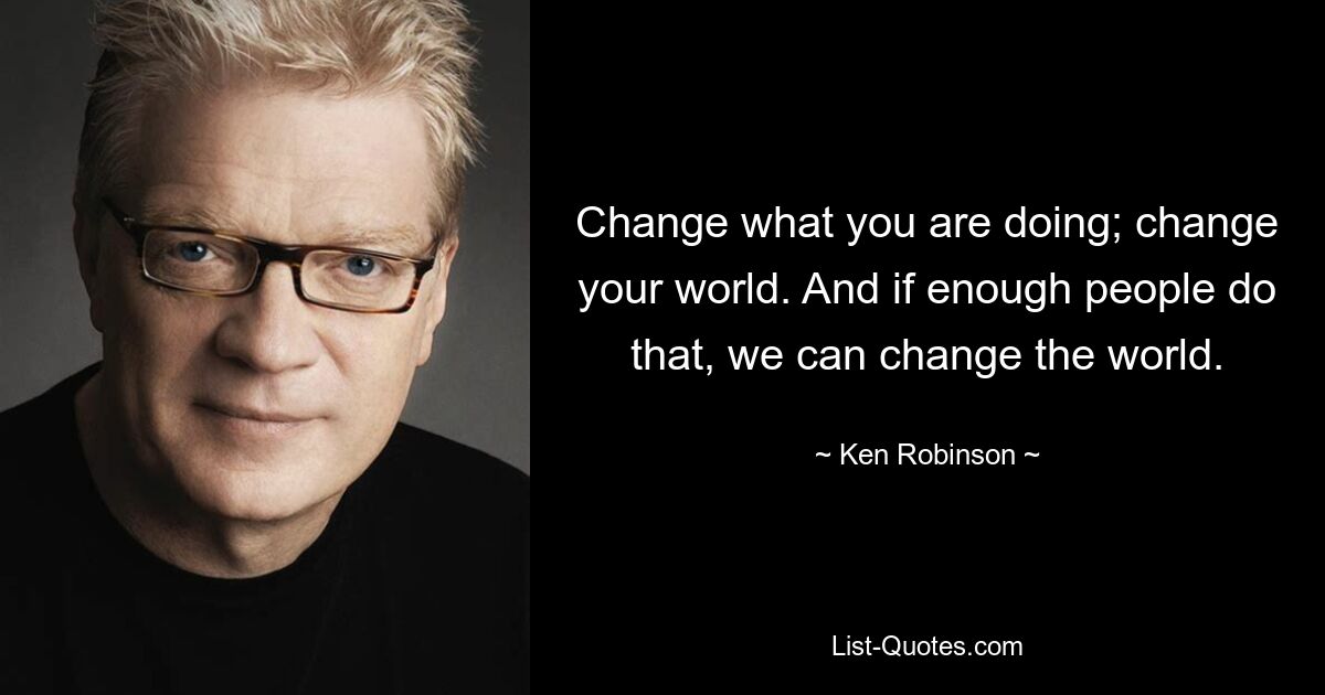 Change what you are doing; change your world. And if enough people do that, we can change the world. — © Ken Robinson