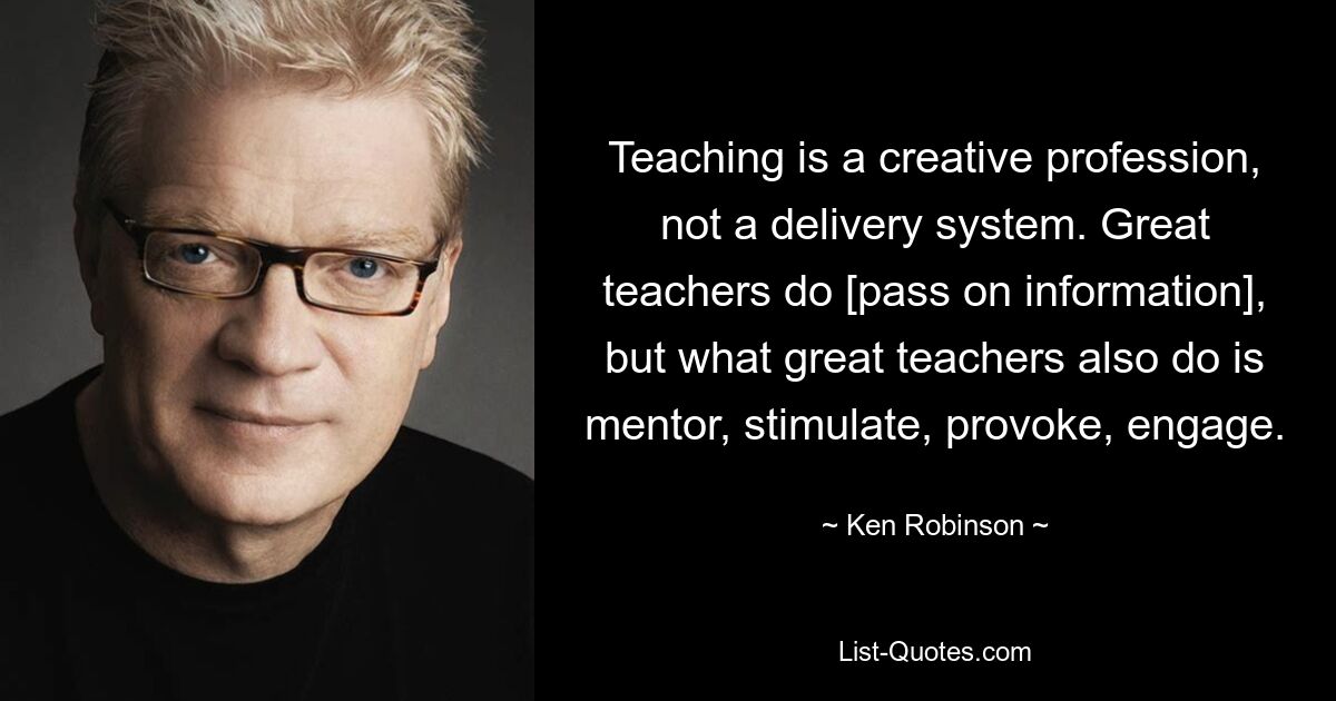 Teaching is a creative profession, not a delivery system. Great teachers do [pass on information], but what great teachers also do is mentor, stimulate, provoke, engage. — © Ken Robinson