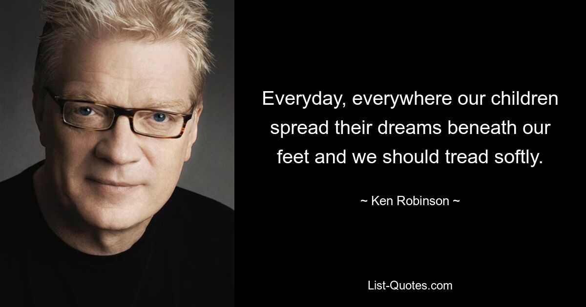 Everyday, everywhere our children spread their dreams beneath our feet and we should tread softly. — © Ken Robinson