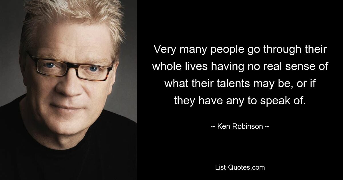 Very many people go through their whole lives having no real sense of what their talents may be, or if they have any to speak of. — © Ken Robinson